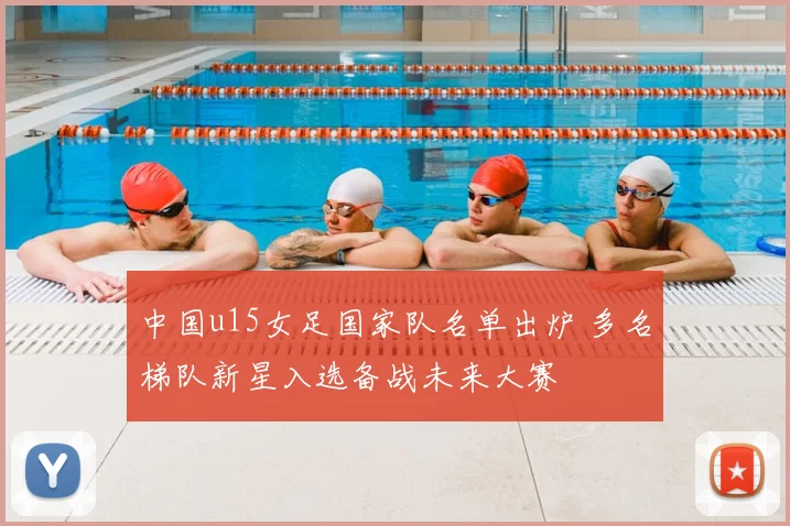 中国u15女足国家队名单出炉 多名梯队新星入选备战未来大赛