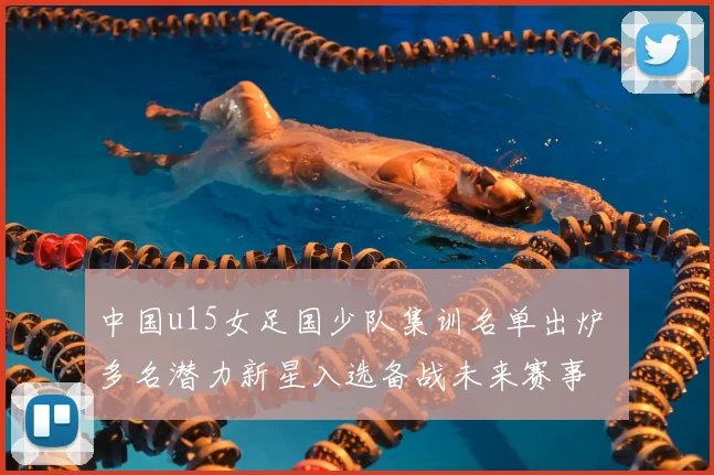 中国u15女足国少队集训名单出炉 多名潜力新星入选备战未来赛事