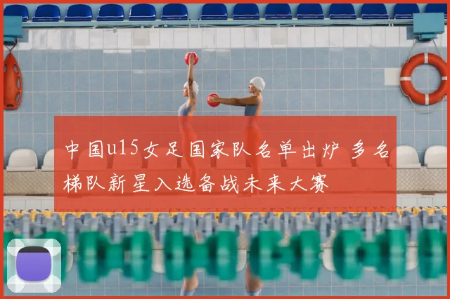 中国u15女足国家队名单出炉 多名梯队新星入选备战未来大赛